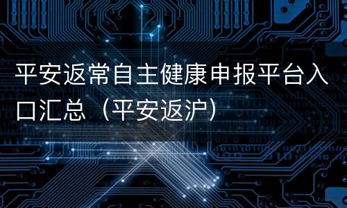 平安返常自主健康申报平台入口汇总（平安返沪）