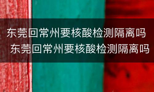 东莞回常州要核酸检测隔离吗 东莞回常州要核酸检测隔离吗最新消息