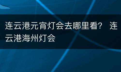 连云港元宵灯会去哪里看？ 连云港海州灯会