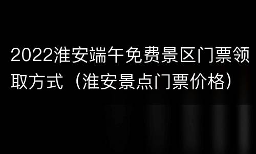 2022淮安端午免费景区门票领取方式（淮安景点门票价格）