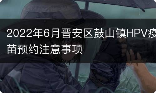 2022年6月晋安区鼓山镇HPV疫苗预约注意事项