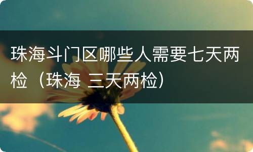 珠海斗门区哪些人需要七天两检（珠海 三天两检）