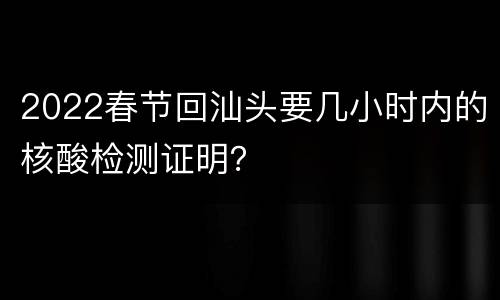 2022春节回汕头要几小时内的核酸检测证明？