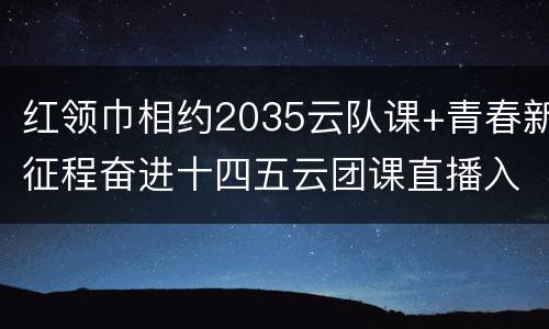 红领巾相约2035云队课+青春新征程奋进十四五云团课直播入口