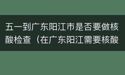 五一到广东阳江市是否要做核酸检查（在广东阳江需要核酸检查吗）