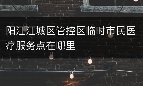 阳江江城区管控区临时市民医疗服务点在哪里