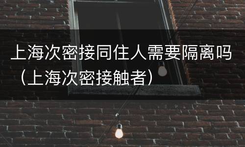上海次密接同住人需要隔离吗（上海次密接触者）