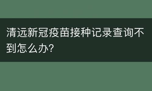 清远新冠疫苗接种记录查询不到怎么办？