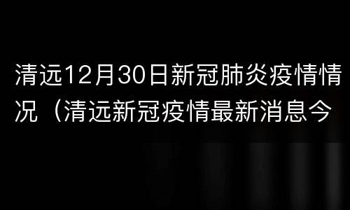 清远12月30日新冠肺炎疫情情况（清远新冠疫情最新消息今天）