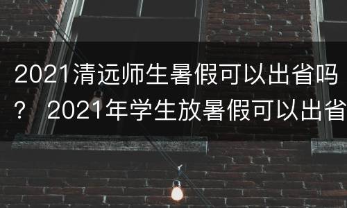 2021清远师生暑假可以出省吗？ 2021年学生放暑假可以出省吗