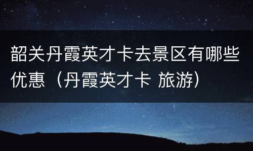 韶关丹霞英才卡去景区有哪些优惠（丹霞英才卡 旅游）