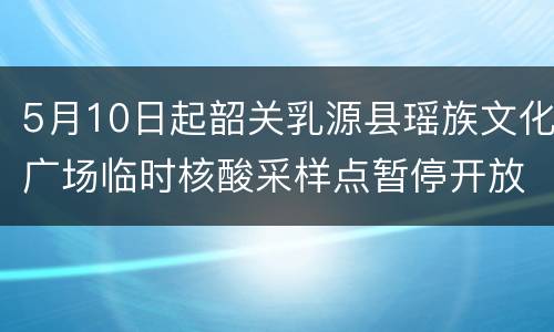 5月10日起韶关乳源县瑶族文化广场临时核酸采样点暂停开放