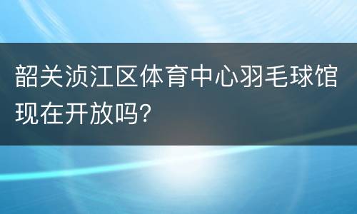 韶关浈江区体育中心羽毛球馆现在开放吗？