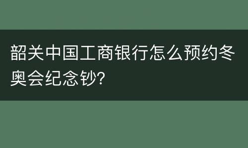 韶关中国工商银行怎么预约冬奥会纪念钞？