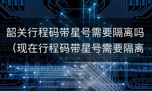 韶关行程码带星号需要隔离吗（现在行程码带星号需要隔离吗）