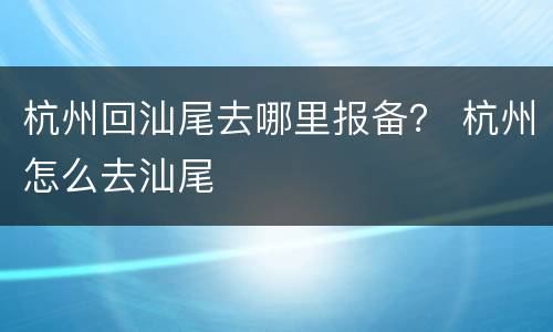 杭州回汕尾去哪里报备？ 杭州怎么去汕尾