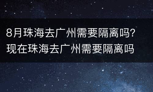 8月珠海去广州需要隔离吗？ 现在珠海去广州需要隔离吗