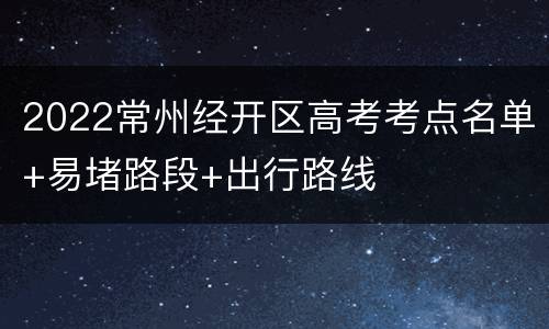 2022常州经开区高考考点名单+易堵路段+出行路线