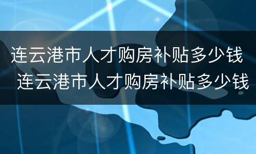 连云港市人才购房补贴多少钱 连云港市人才购房补贴多少钱一个月