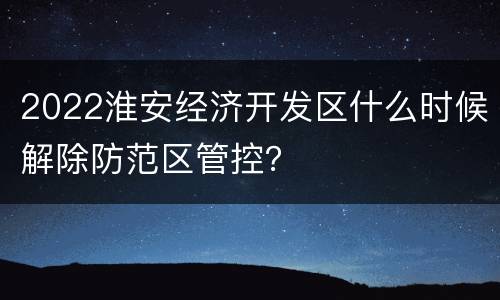 2022淮安经济开发区什么时候解除防范区管控？