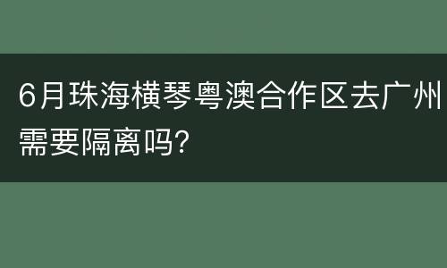 6月珠海横琴粤澳合作区去广州需要隔离吗？