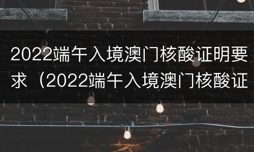 2022端午入境澳门核酸证明要求（2022端午入境澳门核酸证明要求怎么写）