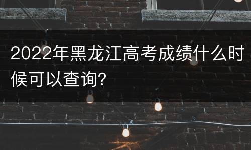 2022年黑龙江高考成绩什么时候可以查询？