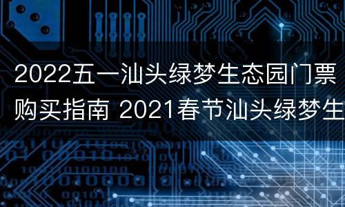 2022五一汕头绿梦生态园门票购买指南 2021春节汕头绿梦生态园