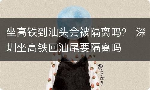 坐高铁到汕头会被隔离吗？ 深圳坐高铁回汕尾要隔离吗