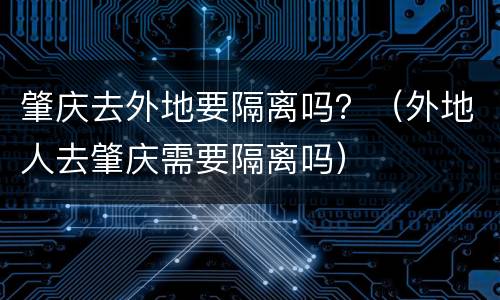 肇庆去外地要隔离吗？（外地人去肇庆需要隔离吗）