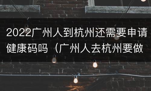 2022广州人到杭州还需要申请健康码吗（广州人去杭州要做核酸检查吗）