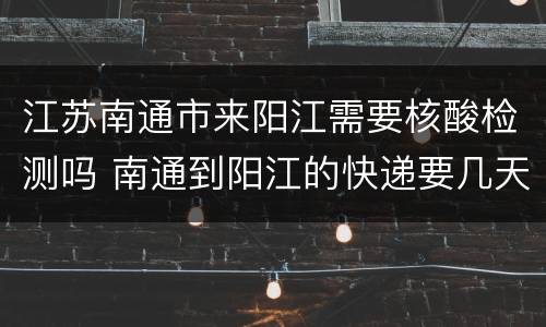 江苏南通市来阳江需要核酸检测吗 南通到阳江的快递要几天