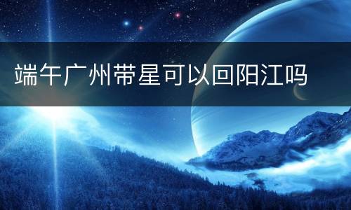 端午广州带星可以回阳江吗