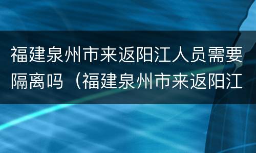 福建泉州市来返阳江人员需要隔离吗（福建泉州市来返阳江人员需要隔离吗最新消息）