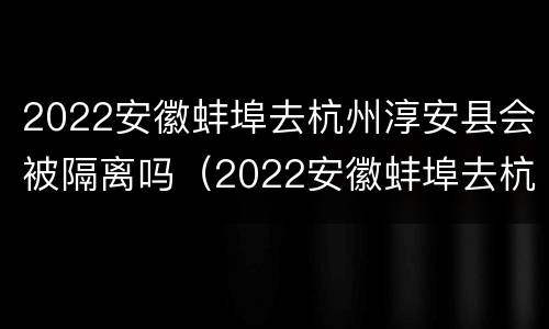 2022安徽蚌埠去杭州淳安县会被隔离吗（2022安徽蚌埠去杭州淳安县会被隔离吗今天）