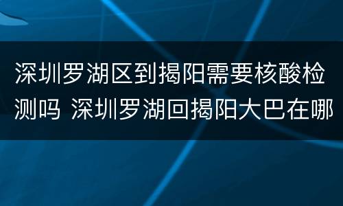 深圳罗湖区到揭阳需要核酸检测吗 深圳罗湖回揭阳大巴在哪坐