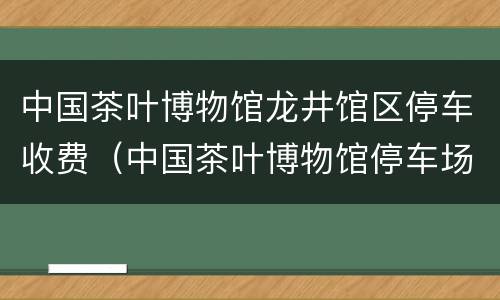 中国茶叶博物馆龙井馆区停车收费（中国茶叶博物馆停车场收费）