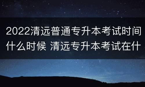 2022清远普通专升本考试时间什么时候 清远专升本考试在什么地方
