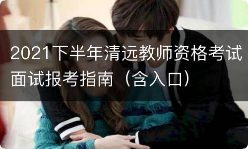 2021下半年清远教师资格考试面试报考指南（含入口）