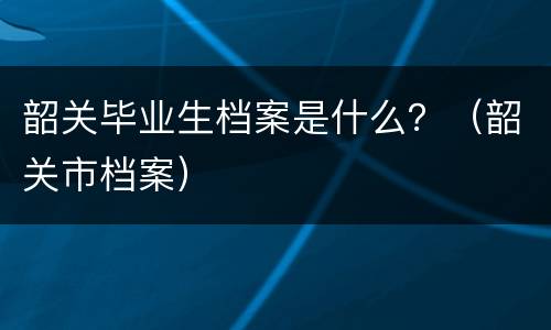 韶关毕业生档案是什么？（韶关市档案）