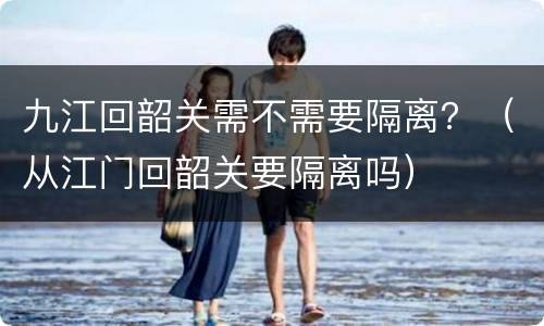 九江回韶关需不需要隔离？（从江门回韶关要隔离吗）