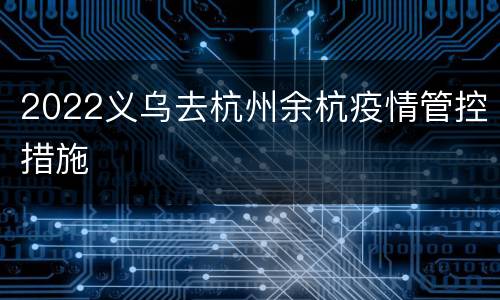 2022义乌去杭州余杭疫情管控措施