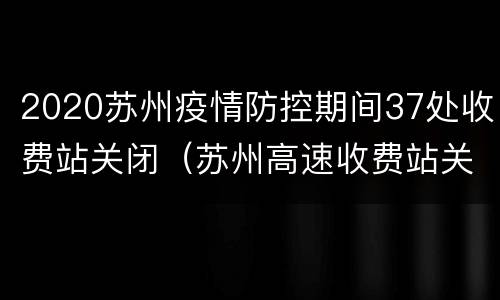 2020苏州疫情防控期间37处收费站关闭（苏州高速收费站关闭情况）