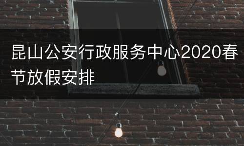 昆山公安行政服务中心2020春节放假安排