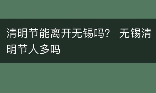 清明节能离开无锡吗？ 无锡清明节人多吗