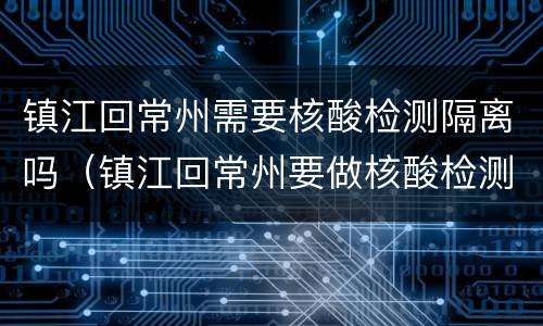 镇江回常州需要核酸检测隔离吗（镇江回常州要做核酸检测吗）