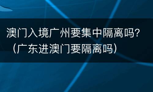 澳门入境广州要集中隔离吗？（广东进澳门要隔离吗）