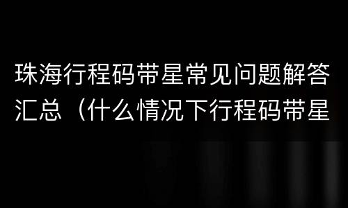 珠海行程码带星常见问题解答汇总（什么情况下行程码带星）