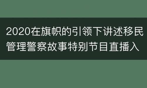 2020在旗帜的引领下讲述移民管理警察故事特别节目直播入口