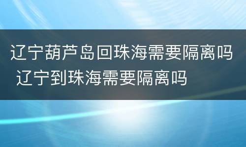 辽宁葫芦岛回珠海需要隔离吗 辽宁到珠海需要隔离吗